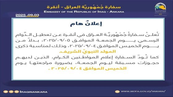 السفارةُ العراقية في انقرة تقرر تعطيل الدَّوام الرسمي يوم الجمعة الموافق 2025/09/05، بدلاً من يوم الخميس الموافق 2025/09/04، وذلك لمناسبة ذكرى المولد النبويِّ الشريف
