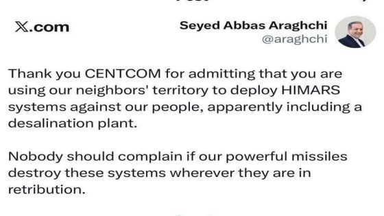 وزير الخارجية الإيراني عباس عراقجي: لـ “سنتكوم” (القيادة المركزية الأمريكية) “شكرا لاعترافكم بأنكم تستخدمون أراضي جيراننا لنشر منظومات “HIMARS” ضد شعبنا، بما في ذلك قرب محطة لتحلية المياه”. “لا ينبغي لأحد أن يشكو إذا دمرت صواريخنا القوية هذه المنظومات أينما كانت، رداً على ذلك”.